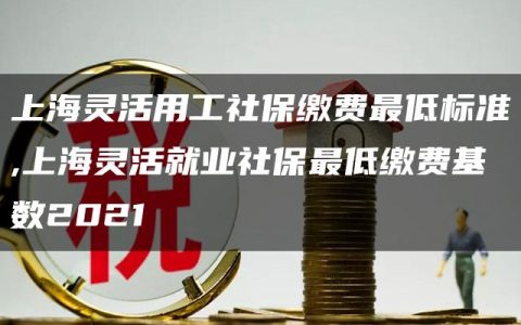 上海灵活用工社保缴费最低标准,上海灵活就业社保最低缴费基数2021