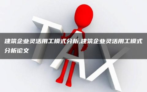 建筑企业灵活用工模式分析,建筑企业灵活用工模式分析论文