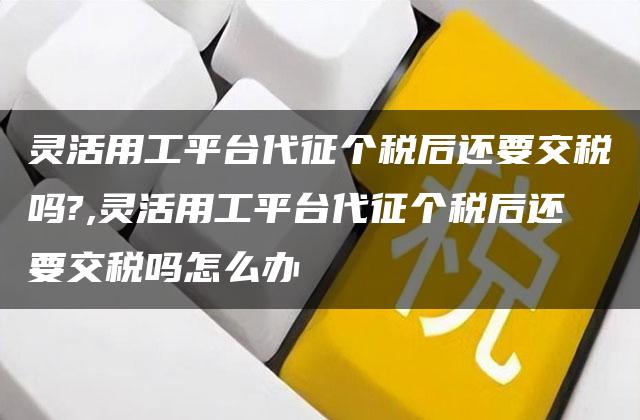 灵活用工平台代征个税后还要交税吗?,灵活用工平台代征个税后还要交税吗怎么办