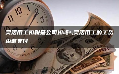 灵活用工扣税是公司扣吗?,灵活用工的工资由谁支付