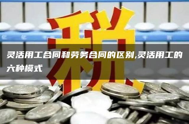 灵活用工合同和劳务合同的区别,灵活用工的六种模式