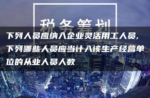 下列人员应纳入企业灵活用工人员,下列哪些人员应当计入该生产经营单位的从业人员人数