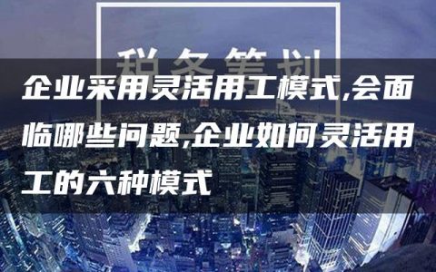 企业采用灵活用工模式,会面临哪些问题,企业如何灵活用工的六种模式