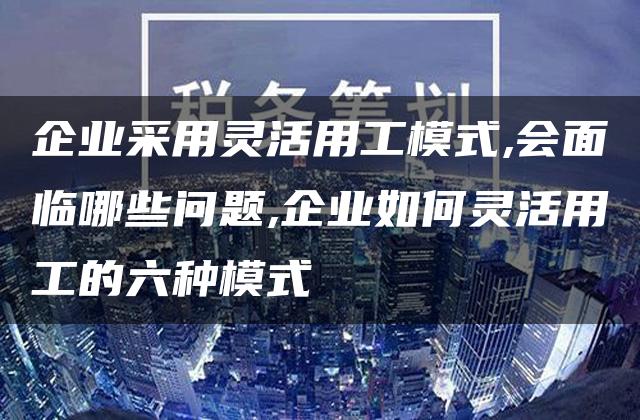 企业采用灵活用工模式,会面临哪些问题,企业如何灵活用工的六种模式