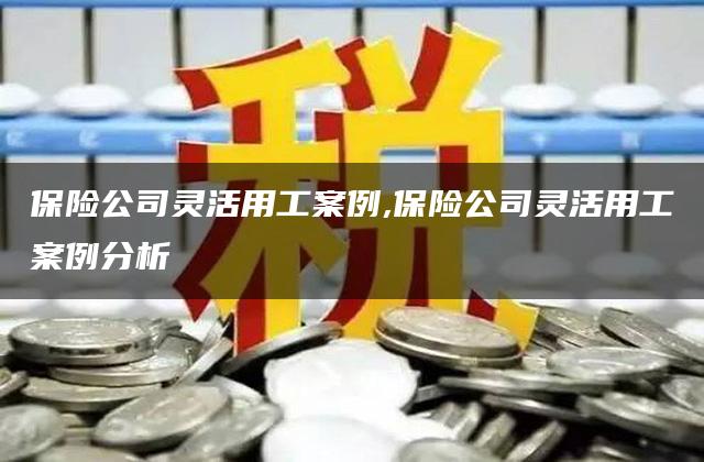 保险公司灵活用工案例,保险公司灵活用工案例分析