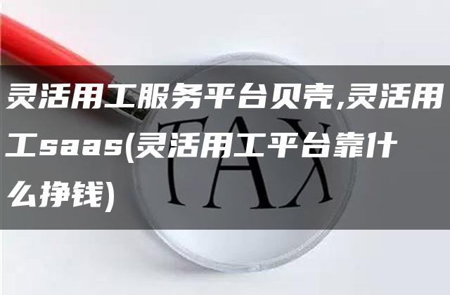 灵活用工服务平台贝壳,灵活用工saas(灵活用工平台靠什么挣钱)