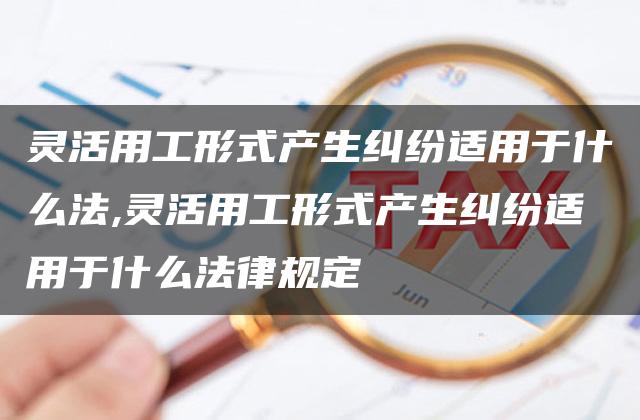 灵活用工形式产生纠纷适用于什么法,灵活用工形式产生纠纷适用于什么法律规定