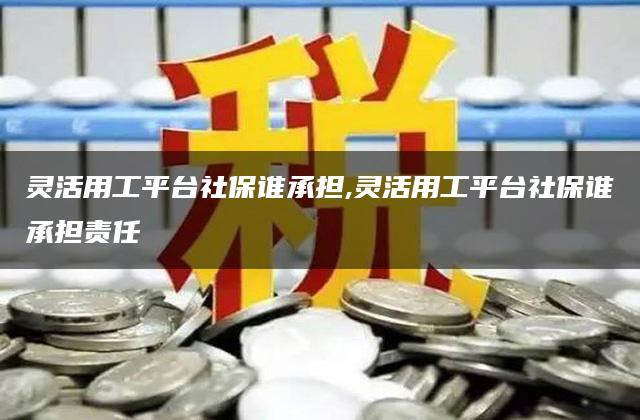 灵活用工平台社保谁承担,灵活用工平台社保谁承担责任