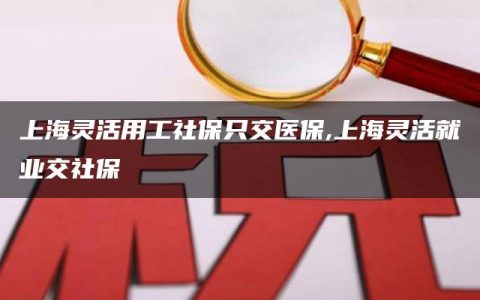 上海灵活用工社保只交医保,上海灵活就业交社保