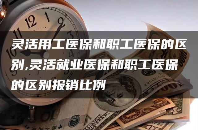 灵活用工医保和职工医保的区别,灵活就业医保和职工医保的区别报销比例