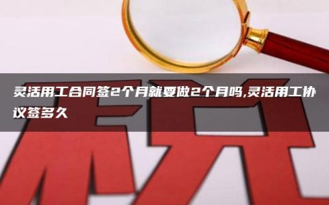 灵活用工合同签2个月就要做2个月吗,灵活用工协议签多久