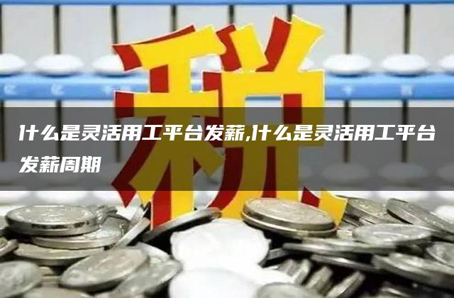 什么是灵活用工平台发薪,什么是灵活用工平台发薪周期