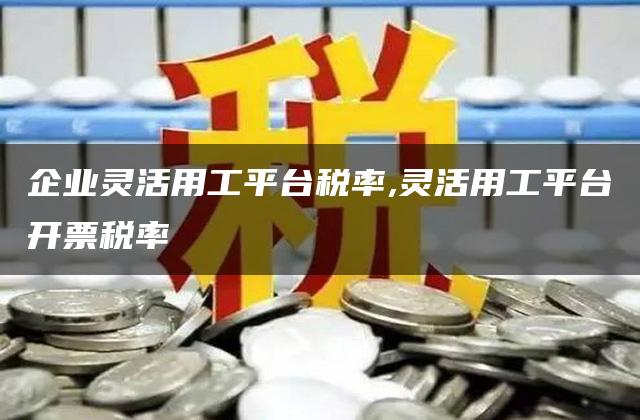 企业灵活用工平台税率,灵活用工平台开票税率