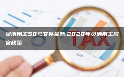 灵活用工50号文件最新,2020年灵活用工国家政策