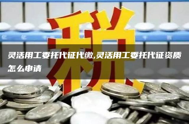 灵活用工委托代征代缴,灵活用工委托代征资质怎么申请