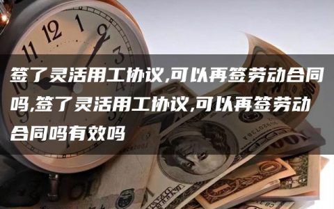 签了灵活用工协议,可以再签劳动合同吗,签了灵活用工协议,可以再签劳动合同吗有效吗