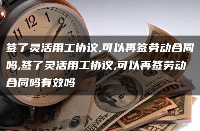 签了灵活用工协议,可以再签劳动合同吗,签了灵活用工协议,可以再签劳动合同吗有效吗