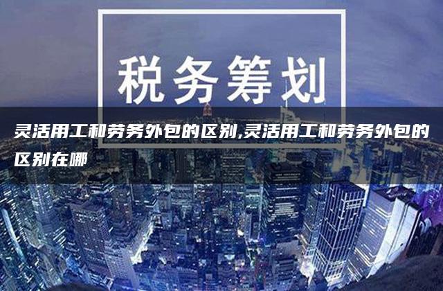 灵活用工和劳务外包的区别,灵活用工和劳务外包的区别在哪