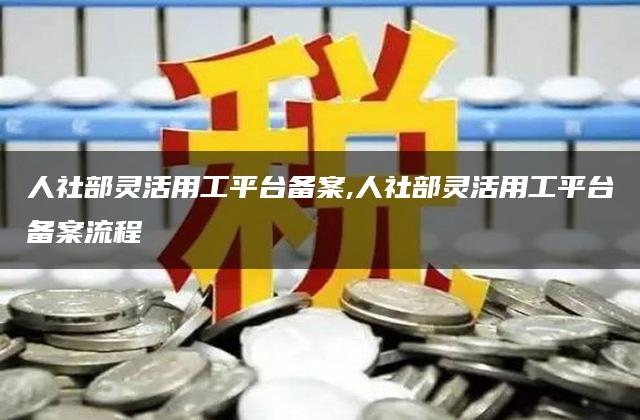 人社部灵活用工平台备案,人社部灵活用工平台备案流程