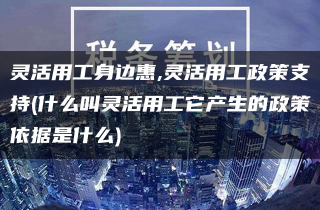 灵活用工身边惠,灵活用工政策支持(什么叫灵活用工它产生的政策依据是什么)