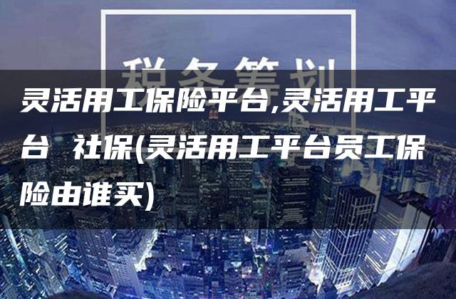 灵活用工保险平台,灵活用工平台 社保(灵活用工平台员工保险由谁买)