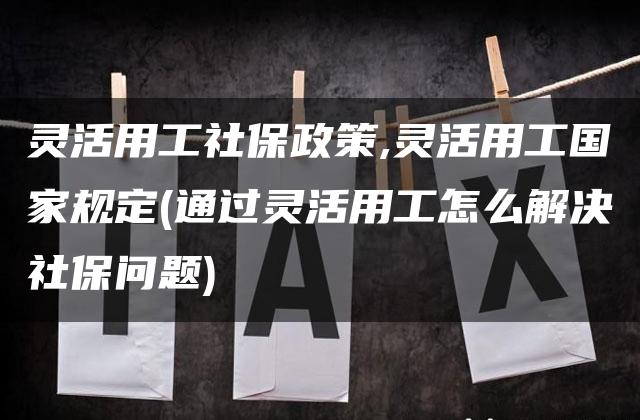 灵活用工社保政策,灵活用工国家规定(通过灵活用工怎么解决社保问题)