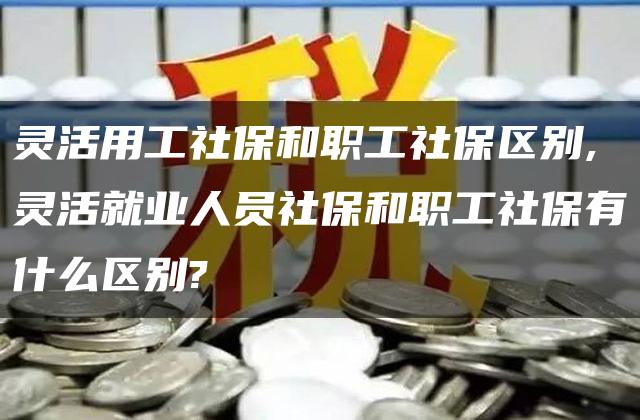 灵活用工社保和职工社保区别,灵活就业人员社保和职工社保有什么区别?