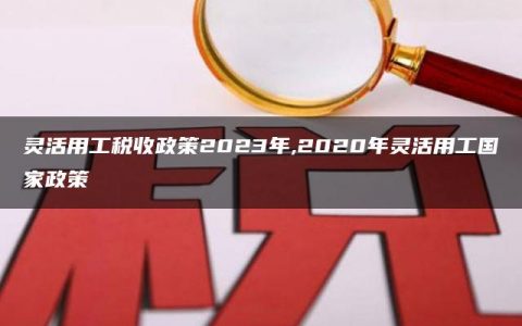 灵活用工税收政策2023年,2020年灵活用工国家政策