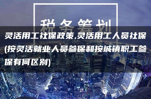 灵活用工社保政策,灵活用工人员社保(按灵活就业人员参保和按城镇职工参保有何区别)