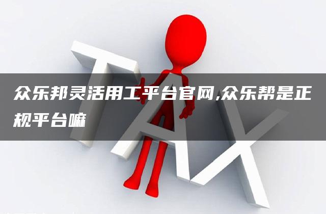 众乐邦灵活用工平台官网,众乐帮是正规平台嘛