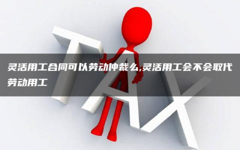 灵活用工合同可以劳动仲裁么,灵活用工会不会取代劳动用工