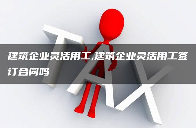 建筑企业灵活用工,建筑企业灵活用工签订合同吗