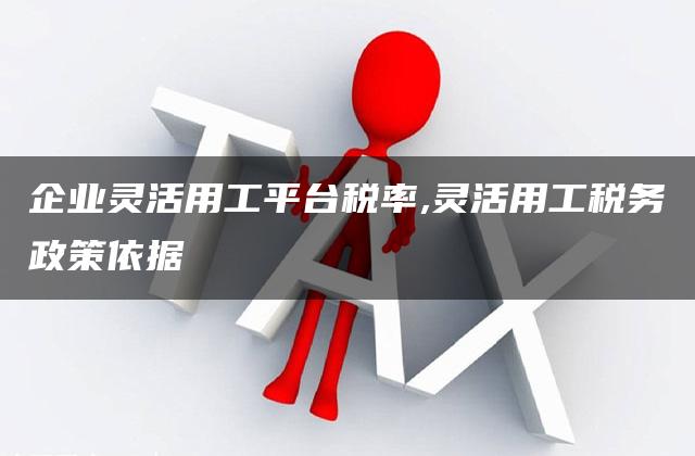 企业灵活用工平台税率,灵活用工税务政策依据