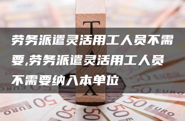 劳务派遣灵活用工人员不需要,劳务派遣灵活用工人员不需要纳入本单位