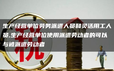 生产经营单位劳务派遣人员和灵活用工人员,生产经营单位使用派遣劳动者的可以与被派遣劳动者