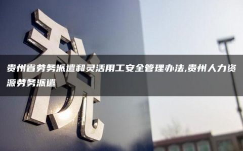 贵州省劳务派遣和灵活用工安全管理办法,贵州人力资源劳务派遣