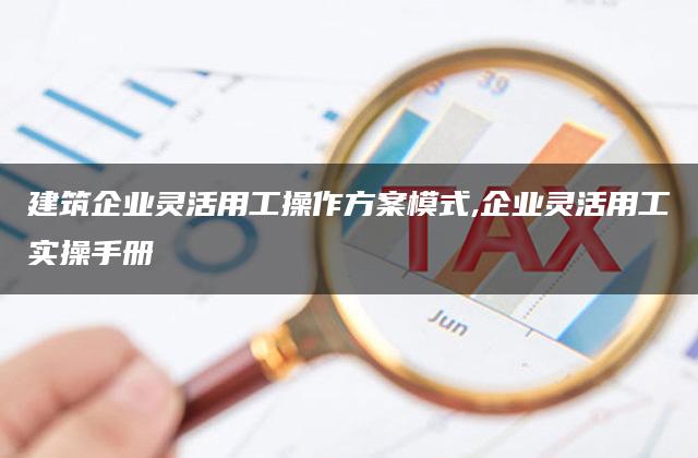 建筑企业灵活用工操作方案模式,企业灵活用工实操手册