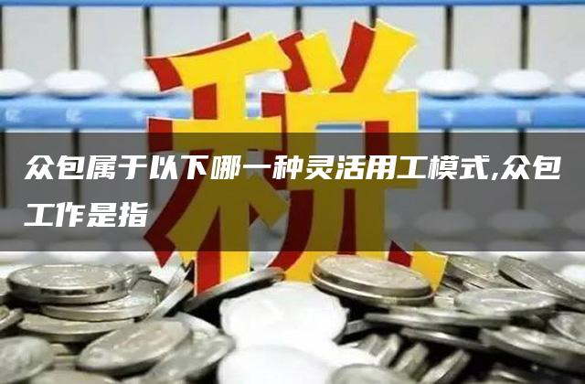 众包属于以下哪一种灵活用工模式,众包工作是指