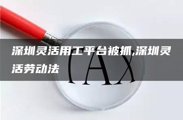 深圳灵活用工平台被抓,深圳灵活劳动法