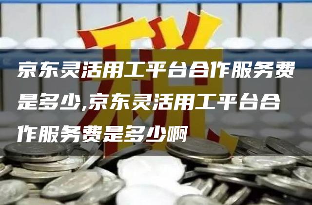 京东灵活用工平台合作服务费是多少,京东灵活用工平台合作服务费是多少啊