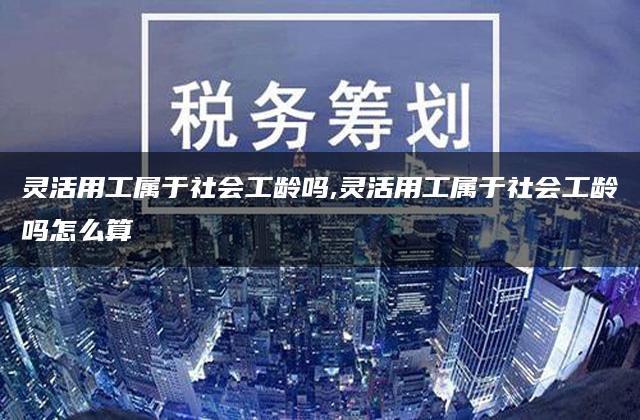 灵活用工属于社会工龄吗,灵活用工属于社会工龄吗怎么算