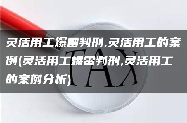 灵活用工爆雷判刑,灵活用工的案例(灵活用工爆雷判刑,灵活用工的案例分析)