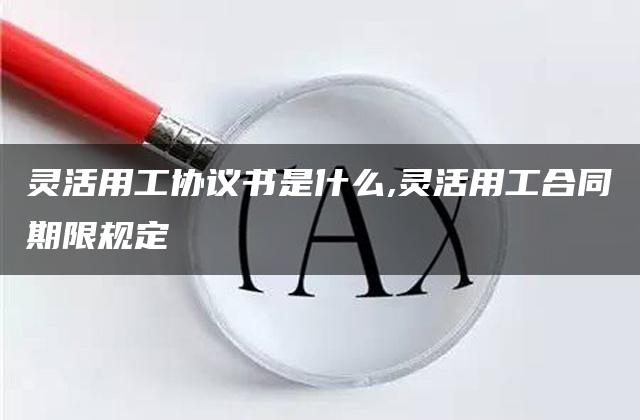 灵活用工协议书是什么,灵活用工合同期限规定