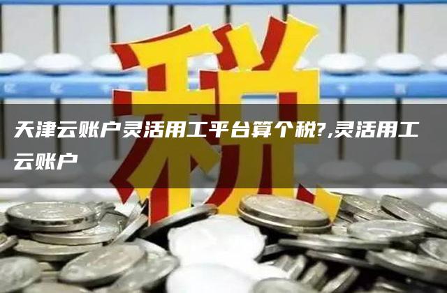 天津云账户灵活用工平台算个税?,灵活用工 云账户