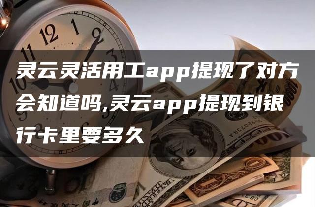 灵云灵活用工app提现了对方会知道吗,灵云app提现到银行卡里要多久