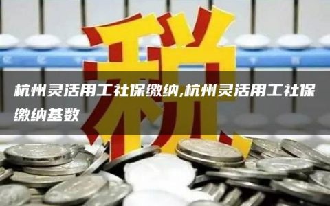 杭州灵活用工社保缴纳,杭州灵活用工社保缴纳基数