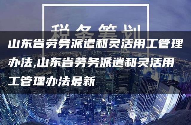 山东省劳务派遣和灵活用工管理办法,山东省劳务派遣和灵活用工管理办法最新