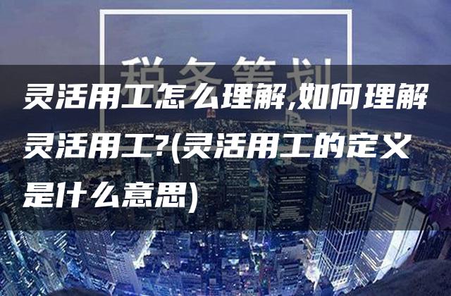 灵活用工怎么理解,如何理解灵活用工?(灵活用工的定义是什么意思)