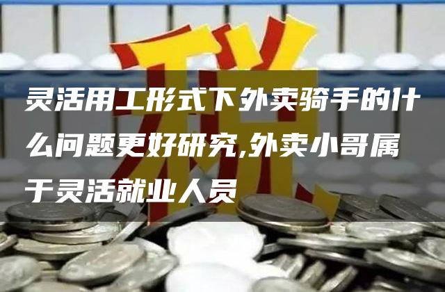 灵活用工形式下外卖骑手的什么问题更好研究,外卖小哥属于灵活就业人员