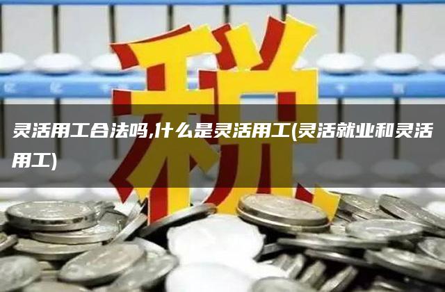 灵活用工合法吗,什么是灵活用工(灵活就业和灵活用工)